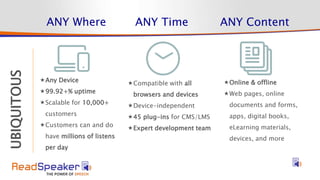 STRATEGY
UBIQUITOUS ANY Where ANY Time ANY Content
Compatible with all
browsers and devices
Device-independent
45 plug-ins for CMS/LMS
Expert development team
Any Device
99.92+% uptime
Scalable for 10,000+
customers
Customers can and do
have millions of listens
per day
Online & offline
Web pages, online
documents and forms,
apps, digital books,
eLearning materials,
devices, and more
 