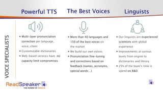 STRATEGY
VOICESPECIALISTS
Powerful TTS The Best Voices Linguists
 More than 40 languages and
150 of the best voices on
the market
 We build our own voices
 Pronunciation fine-tuning
and corrections based on
feedback (names, acronyms,
special words…)
 Multi-layer pronunciation
correction per language,
voice, client
 Customizable dictionaries
 Web-based services have no
capacity limit compromises
 Our linguists are experienced
scientists with global
experience
 Improvements at various
levels from engine to
dictionaries and library
 25% of the team’s time is
spend on R&D
 