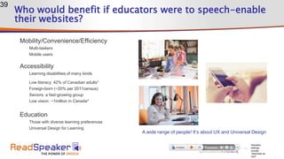 Who would benefit if educators were to speech-enable
their websites?
Mobility/Convenience/Efficiency
Multi-taskers
Mobile users
Accessibility
Learning disabilities of many kinds
Low literacy: 42% of Canadian adults*
Foreign-born (~20% per 2011census)
Seniors: a fast-growing group
Low vision: ~1million in Canada*
Education
Those with diverse learning preferences
Universal Design for Learning
39
Standard
settings
include
“download as
mp3”
A wide range of people! It’s about UX and Universal Design
 