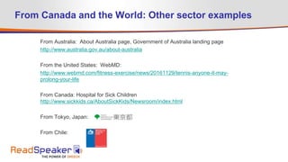 From Australia: About Australia page, Government of Australia landing page
http://www.australia.gov.au/about-australia
From the United States: WebMD:
http://www.webmd.com/fitness-exercise/news/20161129/tennis-anyone-it-may-
prolong-your-life
From Canada: Hospital for Sick Children
http://www.sickkids.ca/AboutSickKids/Newsroom/index.html
From Tokyo, Japan:
From Chile:
From Canada and the World: Other sector examples
 