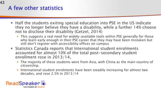 A few other statistics
 Half the students exiting special education into PSE in the US indicate
they no longer believe they have a disability, while a further 14% choose
not to disclose their disability (Getzel, 2014)
 This suggests a real need for widely-available tools within PSE generally for those
who learn early enough in their PSE career that they may have been mistaken but
still don’t register with accessibility offices on campus
 Statistics Canada reports that International student enrolments
accounted for almost 10% of the total post-secondary student
enrollment rose in 2013/14,
 The majority of these students were from Asia, with China as the main country of
citizenship.
 International student enrolments have been steadily increasing for almost two
decades, and rose 2.5% in 2013/14
43
 