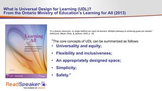What is Universal Design for Learning (UDL)?
From the Ontario Ministry of Education’s Learning for All (2013)
“The core concepts of UDL can be summarized as follows:
• Universality and equity;
• Flexibility and inclusiveness;
• An appropriately designed space;
• Simplicity;
• Safety.”
“In a diverse classroom, no single method can reach all learners. Multiple pathways to achieving goals are needed.”
(Hitchcock, Meyer, Rose, & Jackson, 2002, p. 18)
 