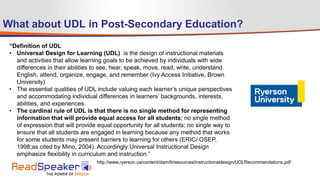 What about UDL in Post-Secondary Education?
“Definition of UDL
• Universal Design for Learning (UDL) is the design of instructional materials
and activities that allow learning goals to be achieved by individuals with wide
differences in their abilities to see, hear, speak, move, read, write, understand
English, attend, organize, engage, and remember (Ivy Access Initiative, Brown
University)
• The essential qualities of UDL include valuing each learner’s unique perspectives
and accommodating individual differences in learners’ backgrounds, interests,
abilities, and experiences.
• The cardinal rule of UDL is that there is no single method for representing
information that will provide equal access for all students; no single method
of expression that will provide equal opportunity for all students; no single way to
ensure that all students are engaged in learning because any method that works
for some students may present barriers to learning for others (ERIC/ OSEP,
1998;as cited by Mino, 2004). Accordingly Universal Instructional Design
emphasize flexibility in curriculum and instruction.”
http://www.ryerson.ca/content/dam/lt/resources/instructionaldesign/UDLRecommendations.pdf
 
