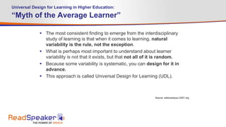 Universal Design for Learning in Higher Education:
“Myth of the Average Learner”
 The most consistent finding to emerge from the interdisciplinary
study of learning is that when it comes to learning, natural
variability is the rule, not the exception.
 What is perhaps most important to understand about learner
variability is not that it exists, but that not all of it is random.
 Because some variability is systematic, you can design for it in
advance.
 This approach is called Universal Design for Learning (UDL).
Source: udloncampus.CAST.org
 