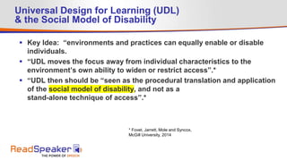 Universal Design for Learning (UDL)
& the Social Model of Disability
 Key Idea: “environments and practices can equally enable or disable
individuals.
 “UDL moves the focus away from individual characteristics to the
environment’s own ability to widen or restrict access”.*
 “UDL then should be “seen as the procedural translation and application
of the social model of disability, and not as a
stand-alone technique of access”.*
* Fovet, Jarrett, Mole and Syncox,
McGill University, 2014
 