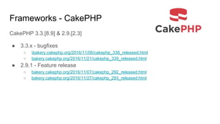 Frameworks - CakePHP
CakePHP 3.3.[8.9] & 2.9.[2.3]
● 3.3.x - bugfixes
○ bakery.cakephp.org/2016/11/06/cakephp_338_released.html
○ bakery.cakephp.org/2016/11/21/cakephp_339_released.html
● 2.9.1 - Feature release
○ bakery.cakephp.org/2016/11/07/cakephp_292_released.html
○ bakery.cakephp.org/2016/11/27/cakephp_293_released.html
 
