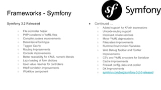 Frameworks - Symfony
Symfony 3.2 Released
○ File controller helper
○ PHP constants in YAML files
○ Compiler passes improvements
○ DateInterval form type
○ Tagged Cache
○ Routing Improvements
○ Console Improvements
○ Better readability for YAML numeric literals
○ Lazy loading of form choices
○ User value resolver for controllers
○ HttpFoundation improvements
○ Workflow component
● Continued …
○ Added support for XPath expressions
○ Unicode routing support
○ Improved private services
○ Minor YAML deprecations
○ Filesystem improvements
○ Runtime Environment Variables
○ Web Debug Toolbar and Profiler
Improvements
○ CSV and YAML encoders for Serializer
○ Cache improvements
○ Firewall config class and profiler
○ DX Improvements
○ symfony.com/blog/symfony-3-2-0-released
 
