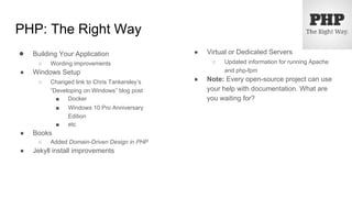 PHP: The Right Way
● Building Your Application
○ Wording improvements
● Windows Setup
○ Changed link to Chris Tankersley’s
“Developing on Windows” blog post
■ Docker
■ Windows 10 Pro Anniversary
Edition
■ etc
● Books
○ Added Domain-Driven Design in PHP
● Jekyll install improvements
● Virtual or Dedicated Servers
○ Updated information for running Apache
and php-fpm
● Note: Every open-source project can use
your help with documentation. What are
you waiting for?
 