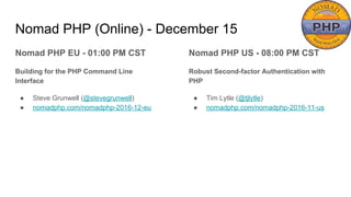 Nomad PHP (Online) - December 15
Nomad PHP EU - 01:00 PM CST
Building for the PHP Command Line
Interface
● Steve Grunwell (@stevegrunwell)
● nomadphp.com/nomadphp-2016-12-eu
Nomad PHP US - 08:00 PM CST
Robust Second-factor Authentication with
PHP
● Tim Lytle (@tjlytle)
● nomadphp.com/nomadphp-2016-11-us
 