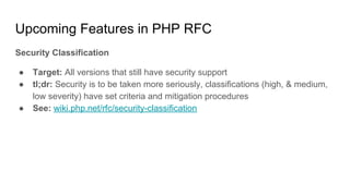 Upcoming Features in PHP RFC
Security Classification
● Target: All versions that still have security support
● tl;dr: Security is to be taken more seriously, classifications (high, & medium,
low severity) have set criteria and mitigation procedures
● See: wiki.php.net/rfc/security-classification
 