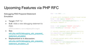 Upcoming Features via PHP RFC
Debugging PDO Prepared Statement
Emulation
● Target: PHP 7.2
● tl;dr: Adds a new debugging statement to
PDO:
PDOStatement::activeQueryString()
● See:
wiki.php.net/rfc/debugging_pdo_prepared_
statement_emulation
● Replacement is in discussion:
wiki.php.net/rfc/debugging_pdo_prepared_
statement_emulation_v2
$db = new PDO(...);
// works with statements without bound values
$stmt = $db->query('SELECT 1');
var_dump($stmt->activeQueryString()); // =>
string(8) "SELECT 1"
$stmt = $db->prepare('SELECT :string');
$stmt->bindValue(':string', 'foo');
// returns unparsed query before execution
var_dump($stmt->activeQueryString()); // =>
string(14) "SELECT :string"
// returns parsed query after execution
$stmt->execute();
var_dump($stmt->activeQueryString()); // =>
string(11) "SELECT 'foo'"
 