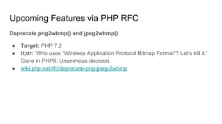Upcoming Features via PHP RFC
Deprecate png2wbmp() and jpeg2wbmp()
● Target: PHP 7.2
● tl;dr: ‘Who uses “Wireless Application Protocol Bitmap Format”? Let’s kill it.’
Gone in PHP8. Unanimous decision.
● wiki.php.net/rfc/deprecate-png-jpeg-2wbmp
 