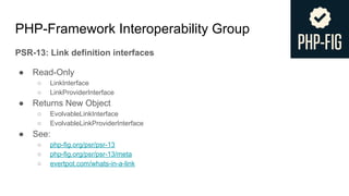 PHP-Framework Interoperability Group
PSR-13: Link definition interfaces
● Read-Only
○ LinkInterface
○ LinkProviderInterface
● Returns New Object
○ EvolvableLinkInterface
○ EvolvableLinkProviderInterface
● See:
○ php-fig.org/psr/psr-13
○ php-fig.org/psr/psr-13/meta
○ evertpot.com/whats-in-a-link
 