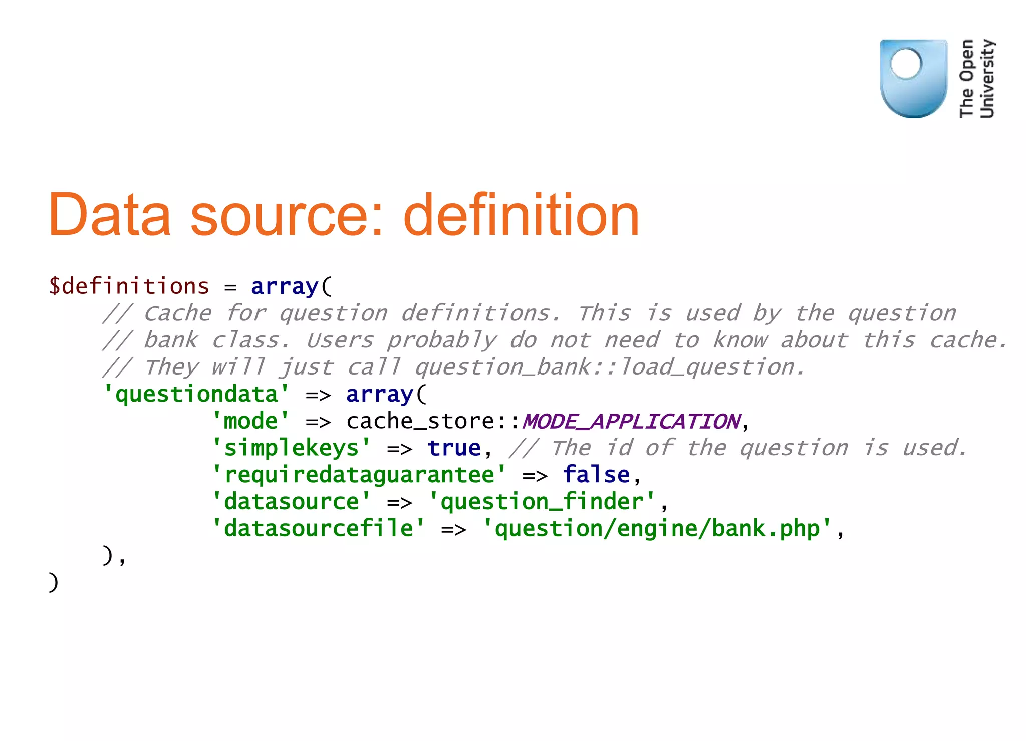 Data source: definition
$definitions = array(
// Cache for question definitions. This is used by the question
// bank class. Users probably do not need to know about this cache.
// They will just call question_bank::load_question.
'questiondata' => array(
'mode' => cache_store::MODE_APPLICATION,
'simplekeys' => true, // The id of the question is used.
'requiredataguarantee' => false,
'datasource' => 'question_finder',
'datasourcefile' => 'question/engine/bank.php',
),
)
 