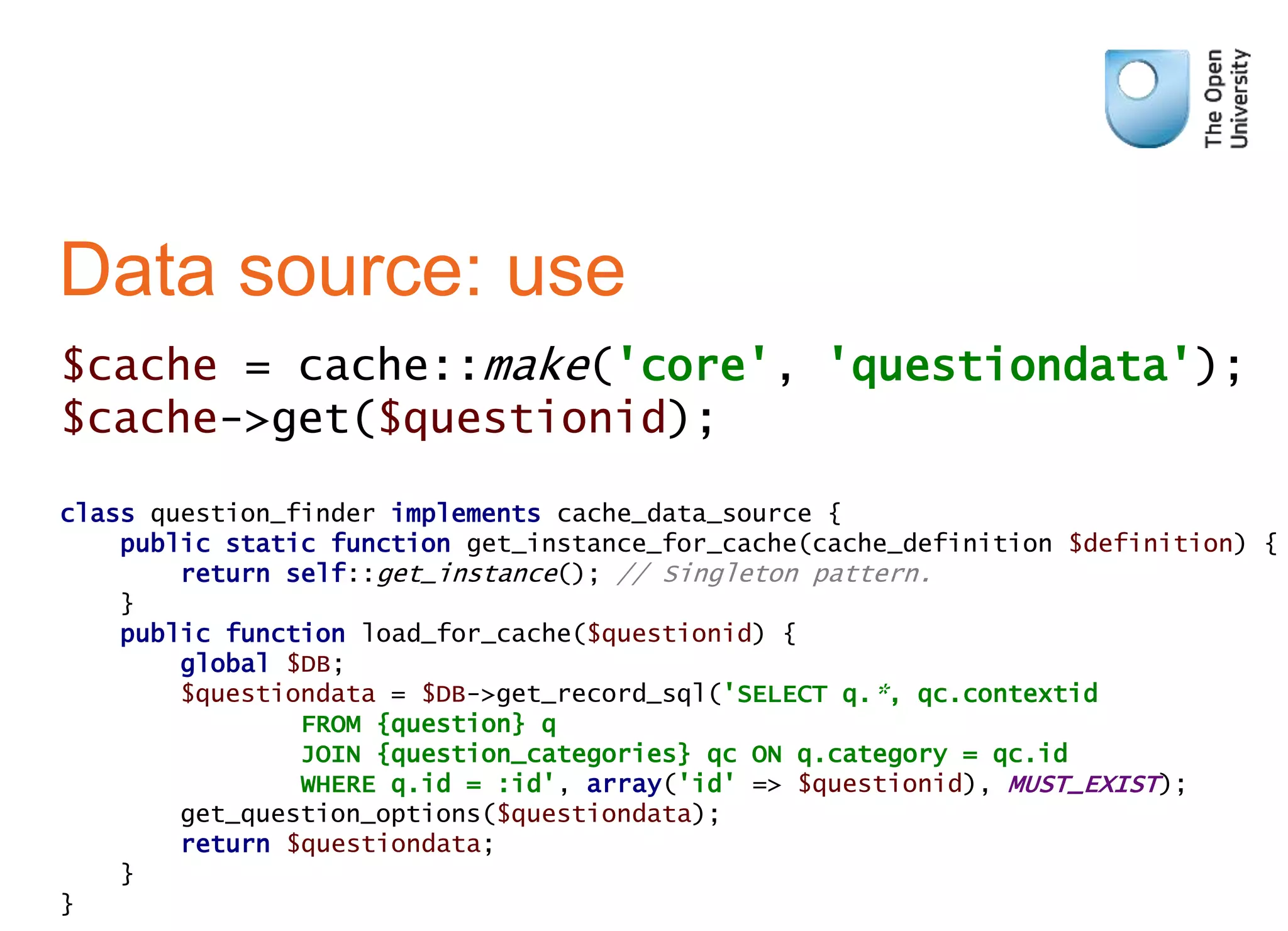 class question_finder implements cache_data_source {
public static function get_instance_for_cache(cache_definition $definition) {
return self::get_instance(); // Singleton pattern.
}
public function load_for_cache($questionid) {
global $DB;
$questiondata = $DB->get_record_sql('SELECT q.*, qc.contextid
FROM {question} q
JOIN {question_categories} qc ON q.category = qc.id
WHERE q.id = :id', array('id' => $questionid), MUST_EXIST);
get_question_options($questiondata);
return $questiondata;
}
}
Data source: use
$cache = cache::make('core', 'questiondata');
$cache->get($questionid);
 