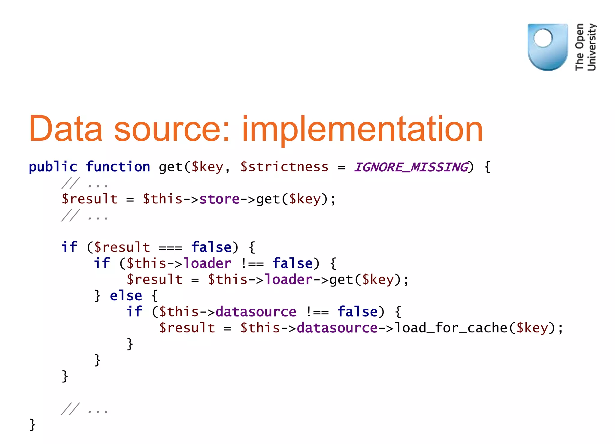 Data source: implementation
public function get($key, $strictness = IGNORE_MISSING) {
// ...
$result = $this->store->get($key);
// ...
if ($result === false) {
if ($this->loader !== false) {
$result = $this->loader->get($key);
} else {
if ($this->datasource !== false) {
$result = $this->datasource->load_for_cache($key);
}
}
}
// ...
}
 