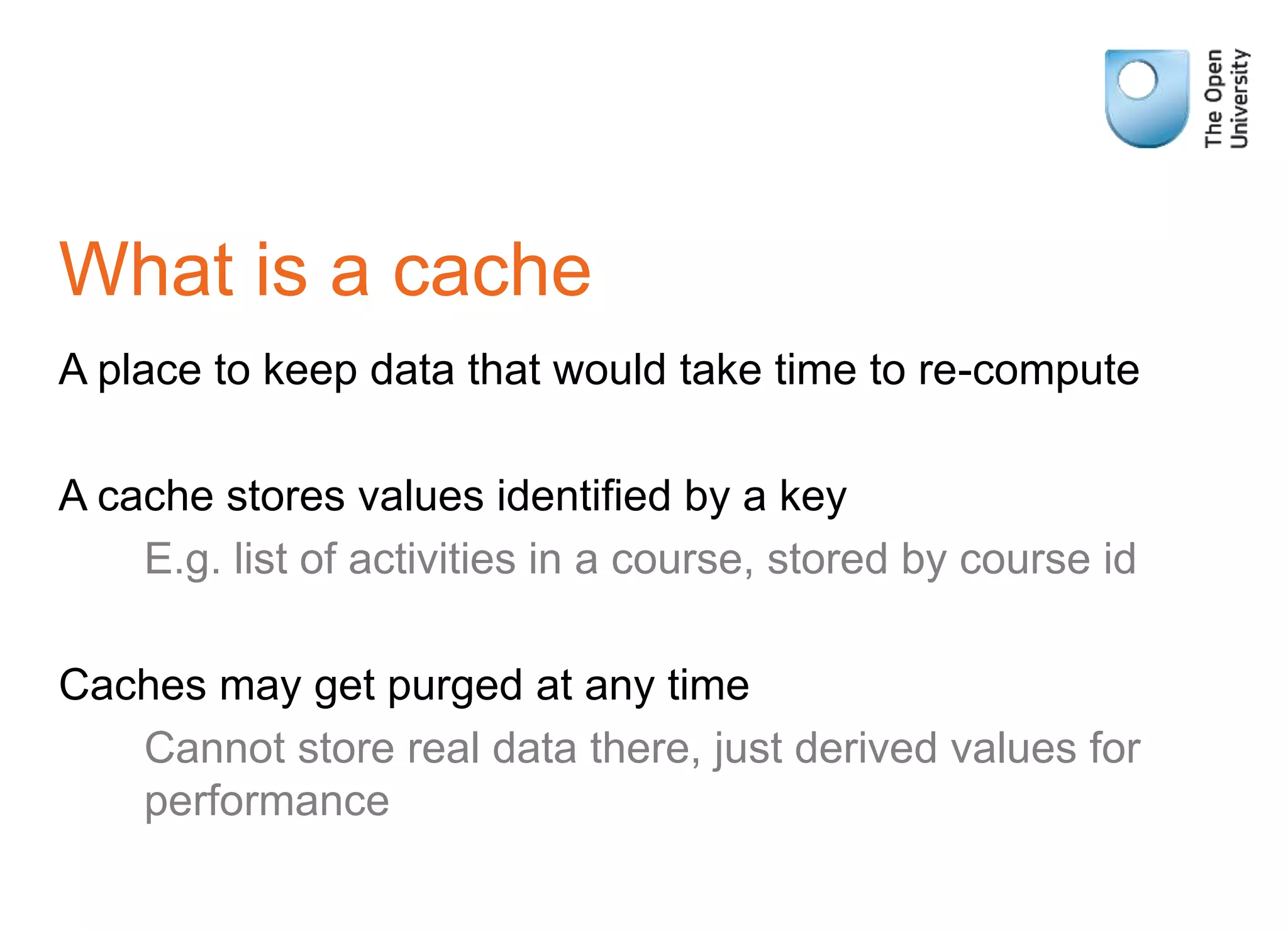 What is a cache
A place to keep data that would take time to re-compute
A cache stores values identified by a key
E.g. list of activities in a course, stored by course id
Caches may get purged at any time
Cannot store real data there, just derived values for
performance
 