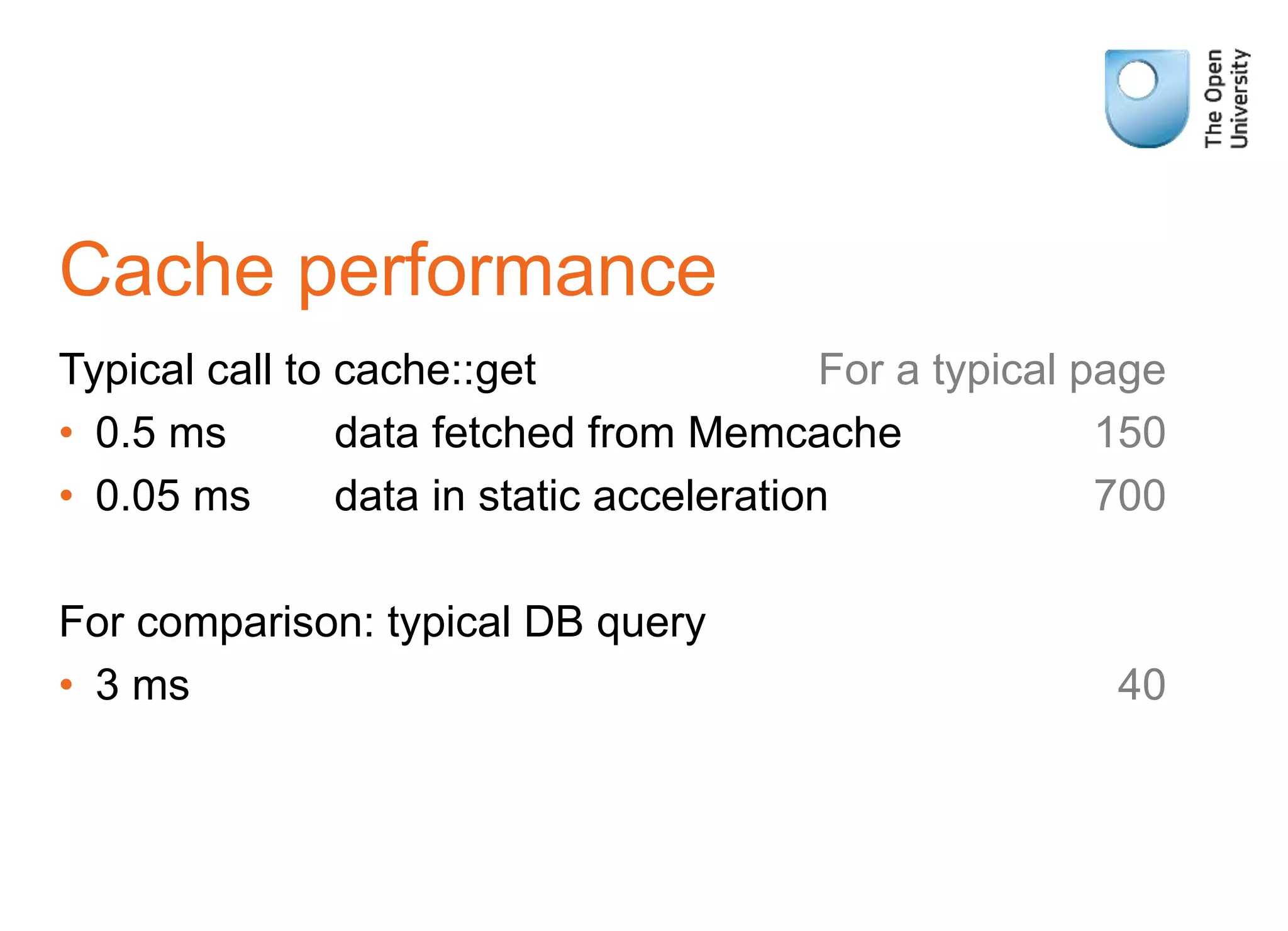 Cache performance
Typical call to cache::get For a typical page
• 0.5 ms data fetched from Memcache 150
• 0.05 ms data in static acceleration 700
For comparison: typical DB query
• 3 ms 40
 