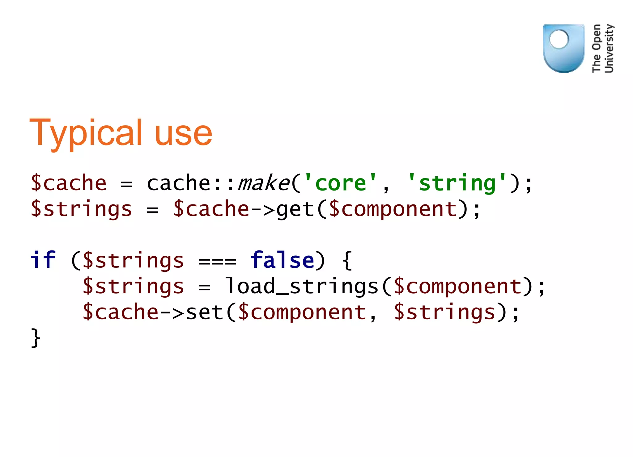 Typical use
$cache = cache::make('core', 'string');
$strings = $cache->get($component);
if ($strings === false) {
$strings = load_strings($component);
$cache->set($component, $strings);
}
 