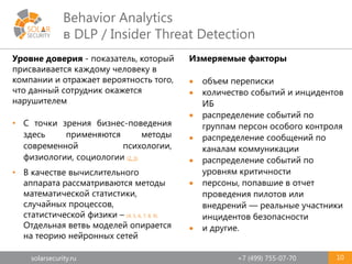 solarsecurity.ru +7 (499) 755-07-70
Behavior Analytics
в DLP / Insider Threat Detection
10
Уровне доверия - показатель, который
присваивается каждому человеку в
компании и отражает вероятность того,
что данный сотрудник окажется
нарушителем
• С точки зрения бизнес-поведения
здесь применяются методы
современной психологии,
физиологии, социологии (2, 3).
• В качестве вычислительного
аппарата рассматриваются методы
математической статистики,
случайных процессов,
статистической физики – (4, 5, 6, 7, 8, 9).
Отдельная ветвь моделей опирается
на теорию нейронных сетей
Измеряемые факторы
 объем переписки
 количество событий и инцидентов
ИБ
 распределение событий по
группам персон особого контроля
 распределение сообщений по
каналам коммуникации
 распределение событий по
уровням критичности
 персоны, попавшие в отчет
проведения пилотов или
внедрений — реальные участники
инцидентов безопасности
 и другие.
 