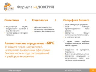 solarsecurity.ru +7 (499) 755-07-70
Формула неДОВЕРИЯ
11
Статистика + Социология + Специфика бизнеса
 халатные пользователи
 осторожные пользователи
 продвинутые пользователи
 лица, согласующие документы;
 лица, имеющие
привилегированные права
доступа;
 сотрудники, несущие
материальную ответственность,
 и некоторые другие.
С точки зрения трудовых
особенностей можно выделять
персон в группы:
 сотрудники на аутсорсинге,
подрядчики;
 бизнес-активные пользователи;
 сотрудники, находящиеся на
испытательном сроке или,
напротив, увольняющиеся.
 традиционную модель
авторегрессии с ошибкой в
виде белого шума
 «слепое» разделение персон
по группам
Автоматическое определение >60%
от общего числа нарушителей,
независимо выявленных офицерами
безопасности в ходе расследований
и разборов инцидентов
 
