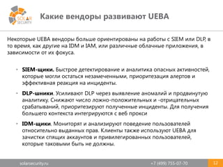 solarsecurity.ru +7 (499) 755-07-70
Какие вендоры развивают UEBA
12
Некоторые UEBA вендоры больше ориентированы на работы с SIEM или DLP, в
то время, как другие на IDM и IAM, или различные облачные приложения, в
зависимости от их фокуса.
• SIEM-щики. Быстрое детектирование и аналитика опасных активностей,
которые могли остаться незамеченными, приоритезация алертов и
эффективная реакция на инциденты.
• DLP-шники. Усиливают DLP через выявление аномалий и продвинутую
аналитику. Снижают число ложно-положительных и -отрицательных
срабатываний, приоритезируют полученные инциденты. Для получения
большего контекста интегрируются с веб прокси
• IDM-щики. Мониторят и анализируют поведение пользователей
относительно выданных прав. Клиенты также используют UEBA для
зачистки спящих аккаунтов и привилегированных пользователей,
которые таковыми быть не должны.
 