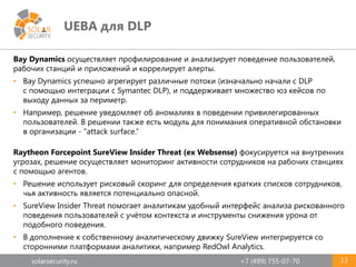 solarsecurity.ru +7 (499) 755-07-70
UEBA для DLP
13
Bay Dynamics осуществляет профилирование и анализирует поведение пользователей,
рабочих станций и приложений и коррелирует алерты.
• Bay Dynamics успешно агрегирует различные потоки (изначально начали с DLP
с помощью интеграции с Symantec DLP), и поддерживает множество юз кейсов по
выходу данных за периметр.
• Например, решение уведомляет об аномалиях в поведении привилегированных
пользователей. В решении также есть модуль для понимания оперативной обстановки
в организации - "attack surface.“
Raytheon Forcepoint SureView Insider Threat (ex Websense) фокусируется на внутренних
угрозах, решение осуществляет мониторинг активности сотрудников на рабочих станциях
с помощью агентов.
• Решение использует рисковый скоринг для определения кратких списков сотрудников,
чья активность является потенциально опасной.
• SureView Insider Threat помогает аналитикам удобный интерфейс анализа рискованного
поведения пользователей с учётом контекста и инструменты снижения урона от
подобного поведения.
• В дополнение к собственному аналитическому движку SureView интегрируется со
сторонними платформами аналитики, например RedOwl Analytics.
 