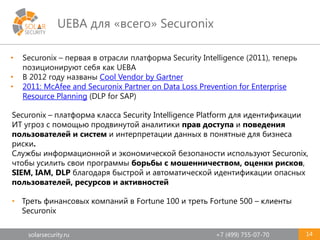 solarsecurity.ru +7 (499) 755-07-70
UEBA для «всего» Securonix
14
• Securonix – первая в отрасли платформа Security Intelligence (2011), теперь
позиционируют себя как UEBA
• В 2012 году названы Cool Vendor by Gartner
• 2011: McAfee and Securonix Partner on Data Loss Prevention for Enterprise
Resource Planning (DLP for SAP)
• Треть финансовых компаний в Fortune 100 и треть Fortune 500 – клиенты
Securonix
Securonix – платформа класса Security Intelligence Platform для идентификации
ИТ угроз с помощью продвинутой аналитики прав доступа и поведения
пользователей и систем и интерпретации данных в понятные для бизнеса
риски.
Службы информационной и экономической безопаности используют Securonix,
чтобы усилить свои программы борьбы с мошенничеством, оценки рисков,
SIEM, IAM, DLP благодаря быстрой и автоматической идентификации опасных
пользователей, ресурсов и активностей
 
