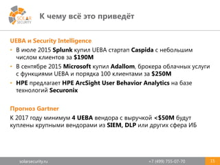 solarsecurity.ru +7 (499) 755-07-70
К чему всё это приведёт
15
UEBA и Security Intelligence
• В июле 2015 Splunk купил UEBA стартап Caspida с небольшим
числом клиентов за $190М
• В сентябре 2015 Microsoft купил Adallom, брокера облачных услуги
с функциями UEBA и порядка 100 клиентами за $250М
• HPE предлагает HPE ArcSight User Behavior Analytics на базе
технологий Securonix
Прогноз Gartner
К 2017 году минимум 4 UEBA вендора с выручкой <$50М будут
куплены крупными вендорами из SIEM, DLP или других сфера ИБ
 