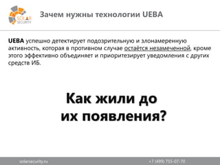 solarsecurity.ru +7 (499) 755-07-70
Зачем нужны технологии UEBA
UEBA успешно детектирует подозрительную и злонамеренную
активность, которая в противном случае остаётся незамеченной, кроме
этого эффективно объединяет и приоритезирует уведомления с других
средств ИБ.
Как жили до
их появления?
 