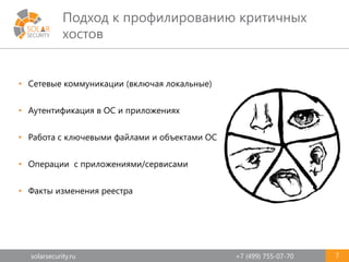 solarsecurity.ru +7 (499) 755-07-70
Подход к профилированию критичных
хостов
7
• Сетевые коммуникации (включая локальные)
• Аутентификация в ОС и приложениях
• Работа с ключевыми файлами и объектами ОС
• Операции с приложениями/сервисами
• Факты изменения реестра
 