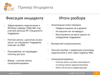solarsecurity.ru +7 (499) 755-07-70
Пример Инцидента
8
Итоги разбора
• Локализация атаки показала:
– Найдена машина не в домене
– На машине нет антивируса
– Располагается на месте одного из
сотрудников поддержки
• Внутренний злоумышленник
• Личный ноутбук с хакерскими утилитами,
подключение к сети через подмену MAC
• Скомпрометированы:
– Учетная запись системы мониторинга
– 4 учетные записи администраторов
– Около 20 хостов в инфраструктуре
Фиксация инцидента
• Зафиксировано подключение к
Windows серверу СУБД АБС под
учетной записью ИТ-специалиста
поддержки
• Учетная запись с доступом на все
хосты, но специалист поддержки
отвечает за UNIX
• Пользователь не подтвердил
попытку доступа
• Вывод – учетная запись
скомпрометирована
 