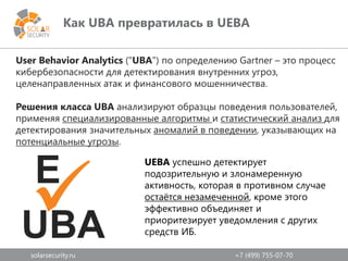 solarsecurity.ru +7 (499) 755-07-70
Как UBA превратилась в UEBA
User Behavior Analytics ("UBA") по определению Gartner – это процесс
кибербезопасности для детектирования внутренних угроз,
целенаправленных атак и финансового мошенничества.
Решения класса UBA анализируют образцы поведения пользователей,
применяя специализированные алгоритмы и статистический анализ для
детектирования значительных аномалий в поведении, указывающих на
потенциальные угрозы.
UBA
E

UEBA успешно детектирует
подозрительную и злонамеренную
активность, которая в противном случае
остаётся незамеченной, кроме этого
эффективно объединяет и
приоритезирует уведомления с других
средств ИБ.
 