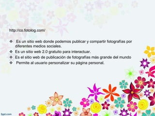 http://co.fotolog.com/
 Es un sitio web donde podemos publicar y compartir fotografías por
diferentes medios sociales.
 Es un sitio web 2.0 gratuito para interactuar.
 Es el sitio web de publicación de fotografías más grande del mundo
 Permite al usuario personalizar su página personal.
 