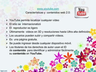 www.youtube.com
Características y contenidos web 2.0:
 YouTube permite localizar cualquier vídeo
 El sitio se internacionalizó
 El reproductor es ligero
 Últimamente videos en 3D y resoluciones hasta Ultra alta definición
 Los usuarios pueden subir y compartir vídeos.
 Es una página gratuita.
 Se puede ingresar desde cualquier dispositivo móvil.
 Los titulares de los derechos de autor usan el ID
de contenido para identificar y administrar fácilmente
su contenido en YouTube.
 