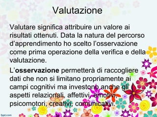 Valutazione 
Valutare significa attribuire un valore ai 
risultati ottenuti. Data la natura del percorso 
d’apprendimento ho scelto l’osservazione 
come prima operazione della verifica e della 
valutazione. 
L’osservazione permetterà di raccogliere 
dati che non si limitano propriamente ai 
campi cognitivi ma investono anche gli 
aspetti relazionali, affettivi, emotivi, 
psicomotori, creativi, comunicativi. 
 