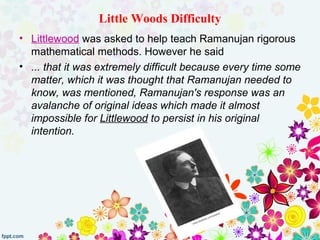 Little Woods Difficulty
• Littlewood was asked to help teach Ramanujan rigorous
mathematical methods. However he said
• ... that it was extremely difficult because every time some
matter, which it was thought that Ramanujan needed to
know, was mentioned, Ramanujan's response was an
avalanche of original ideas which made it almost
impossible for Littlewood to persist in his original
intention.
 