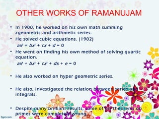 OTHER WORKS OF RAMANUJAM
• In 1900, he worked on his own math summing
zgeometric and arithmetic series.
• He solved cubic equations. (1902)
ax3
+ bx2
+ cx + d = 0
• He went on finding his own method of solving quartic
equation.
ax4
+ bx3
+ cx2
+ dx + e = 0
• He also worked on hyper geometric series.
• He also, Investigated the relation between series and
integrals.
• Despite many brilliant results, some of his theorems on
primes were completely wrong.
 