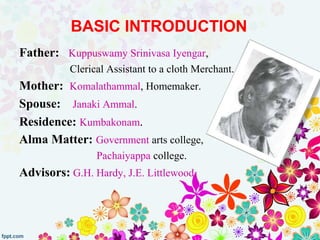BASIC INTRODUCTION
Father: Kuppuswamy Srinivasa Iyengar,
Clerical Assistant to a cloth Merchant.
Mother: Komalathammal, Homemaker.
Spouse: Janaki Ammal.
Residence: Kumbakonam.
Alma Matter: Government arts college,
Pachaiyappa college.
Advisors: G.H. Hardy, J.E. Littlewood
 