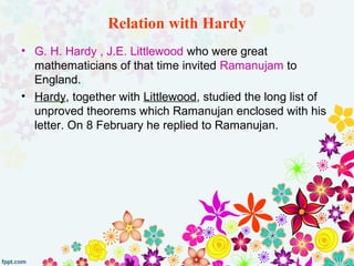 Relation with Hardy
• G. H. Hardy , J.E. Littlewood who were great
mathematicians of that time invited Ramanujam to
England.
• Hardy, together with Littlewood, studied the long list of
unproved theorems which Ramanujan enclosed with his
letter. On 8 February he replied to Ramanujan.
 