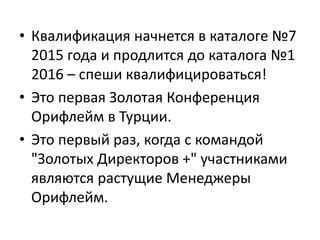 • Квалификация начнется в каталоге №7
2015 года и продлится до каталога №1
2016 – спеши квалифицироваться!
• Это первая Золотая Конференция
Орифлейм в Турции.
• Это первый раз, когда с командой
"Золотых Директоров +" участниками
являются растущие Менеджеры
Орифлейм.
 