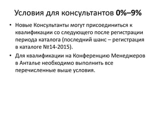 Условия для консультантов 0%–9%
• Новые Консультанты могут присоединиться к
квалификации со следующего после регистрации
периода каталога (последний шанс – регистрация
в каталоге №14-2015).
• Для квалификации на Конференцию Менеджеров
в Анталье необходимо выполнить все
перечисленные выше условия.
 