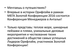 • Мечтаешь о путешествиях?
• Впервые в истории Орифлэйм в рамках
МЕГА Золотой Конференции 2016 состоится
Конференция Менеджеров в Анталье!
• Только представь: теплое море, шикарные
пейзажи и пляжи, уникальные деловые
мероприятия и чествование твоих
достижений в обществе самых успешных
Лидеров Орифлэйм, участников Золотой
Конференции!
 