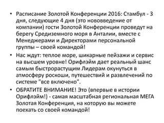 • Расписание Золотой Конференции 2016: Стамбул - 3
дня, следующие 4 дня (это нововведение от
компании) гости Золотой Конференции проведут на
берегу Средиземного моря в Анталии, вместе с
Менеджерами и Директорами персональной
группы – своей командой!
• Нас ждут: теплое море, шикарные пейзажи и сервис
на высшем уровне! Орифлэйм дает реальный шанс
самым быстрорастущим Лидерам окунуться в
атмосферу роскоши, путешествий и развлечений по
системе "все включено".
• ОБРАТИТЕ ВНИМАНИЕ! Это (впервые в истории
Орифлэйм!) - самая масштабная региональная МЕГА
Золотая Конференция, на которую вы можете
поехать со своей командой!
 