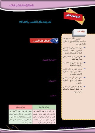 ‫النفس‬‫علم‬‫فهم‬‫أساسيات‬-‫األولى‬‫الوحدة‬
‫الثانوى‬ ‫الثانى‬‫الصف‬-‫واالجتماع‬‫النفس‬‫علم‬5
‫عند‬ ‫يلتقى‬ ‫معظمها‬ ‫أن‬� ‫غري‬ ،‫النف�س‬ ‫لعلم‬ ‫عديدة‬ ‫تعريفات‬ ‫هناك‬
‫ال�سلوك‬ ‫جوانب‬ ‫لكل‬ ‫العلمية‬ ‫الدرا�سة‬ ‫هو‬ ‫النف�س‬ ‫«علم‬ : ‫التاىل‬ ‫التعريف‬
‫هذا‬ ‫حللنا‬ ‫ولو‬ .»‫املثريات‬ ‫خمتلف‬ ‫على‬ ‫ردا‬ )‫احليوانى‬ ‫أحيانا‬�‫إن�سانى(و‬‫ال‬
:‫يت�ضمن‬ ‫أنه‬� ‫�سنجد‬ ،‫أ�سا�سية‬‫ال‬ ‫عنا�رصه‬ ‫على‬ ‫للوقوف‬ ‫التعريف‬
:‫العلمية‬‫1.الدرا�سة‬
‫ولي�س‬ ،‫املعلومات‬ ‫إىل‬� ‫الو�صول‬ ‫أ�سلوب‬� ‫هو‬ ‫العلمية‬ ‫الدرا�سة‬ ‫إن‬�
‫عند‬ ‫أهم‬� ‫أ�صبح‬� “ ‫نعرف؟‬ ‫كيف‬ “ :‫ؤال‬�‫فال�س‬ ،‫املعلومات‬ ‫هذه‬ ‫أكيد‬�‫ت‬
‫عبارة‬ - ‫علم‬ ‫أى‬� – ‫العلم‬ ‫كان‬ ‫إذا‬�‫و‬ ‫نعرف؟‬ ‫ماذا‬ “ :‫ؤال‬�‫ال�س‬ ‫من‬ ‫العلماء‬
‫والنظريات‬ ،‫والقوانني‬ ،‫واملفاهيم‬ ،‫احلقائق‬ ‫من‬ ‫مرتابطة‬ ‫�سل�سلة‬ ‫عن‬
:‫املنظمة‬ ‫املالحظات‬ ‫أو‬� ‫التجارب‬ ‫طريق‬ ‫عن‬ ‫إليها‬� ‫التو�صل‬ ‫مت‬ ‫التى‬
:‫2.ال�سلوك‬
‫أثري‬�‫بت‬ ‫ا�ستجابات‬ ‫من‬ ‫إن�سان‬‫ال‬ ‫عن‬ ‫ي�صدر‬ ‫ما‬ ‫كل‬ :‫بال�سلوك‬ ‫ق�صد‬ُ‫ي‬
‫من‬ ‫جمموعة‬ ‫الغالب‬ ‫فى‬ ‫يكون‬ ‫إن�سانى‬‫ال‬ ‫وال�سلوك‬ ،‫املثريات‬ ‫خمتلف‬
.‫اال�ستجابات‬
:‫املثري‬.3
‫يغري‬ ‫أو‬� ،‫احلى‬ ‫الكائن‬ ‫ن�شاط‬ ‫يثري‬ ‫داخلى‬ ‫أو‬� ‫خارجى‬ ‫عامل‬ ‫أى‬� ‫هو‬
:‫نوعان‬ ‫واملثريات‬ ،‫ويوقفه‬ ‫يكفه‬ ‫أو‬� ،‫ن�شاطه‬
‫خارجية‬ ‫مثريات‬‫داخلية‬ ‫مثريات‬
‫من‬ ‫إن�سان‬‫ال‬ ‫على‬ ‫ؤثر‬�‫ت‬ ‫التى‬ ‫�ى‬�‫وه‬
،‫طبيعية‬ ‫مادية‬ ‫تكون‬ ‫وقد‬ ،‫خارجه‬
...‫ثعبان‬ ‫أو‬� ‫في�ضان‬ ‫أو‬� ‫بركان‬ ‫ؤية‬�‫كر‬
‫كااللتقاء‬ ،‫اجتماعية‬ ‫تكون‬ ‫وقد‬ ،‫إلخ‬�
.‫طويلة‬ ‫غياب‬ ‫فرتة‬ ‫بعد‬ ‫ب�صديق‬
‫من‬ ‫إن�سان‬‫ال‬ ‫على‬ ‫ؤثر‬�‫ت‬ ‫التى‬ ‫�ى‬�‫وه‬
،‫ف�سيولوجية‬ ‫تكون‬ ‫قد‬ ‫وهى‬ ،‫داخله‬
،‫اجلوع‬ ‫أثناء‬� ‫املعدة‬ ‫ع�ضالت‬ ‫كتقل�صات‬
‫يدفع‬ ‫الذى‬ ‫كاخلوف‬ ‫نف�سية‬ ‫تكون‬ ‫وقد‬
. ‫للهرب‬ ‫إن�سان‬‫ال‬
‫ى‬‫ن‬‫ثا‬‫ل‬‫ا‬ ‫ع‬‫و‬‫ض‬�‫و‬‫مل‬‫ا‬
‫أهدافه‬�‫و‬‫النف�س‬‫علم‬‫تعريف‬
‫أهداف‬‫ل‬‫ا‬
‫بعد‬ ‫متوقع‬ ‫الطالب‬ ‫عزيزى‬
‫تكون‬ ‫أن‬� ‫املو�ضوع‬ ‫لهذا‬ ‫درا�ستك‬
:‫أن‬� ‫على‬ ‫ا‬ً‫قادر‬
‫مبحتوى‬ ‫الواردة‬ ‫املفاهيم‬ ‫تعرف‬ ««
،‫النف�س‬ ‫(علم‬ ‫املو�ضوع‬
.)‫املنبه‬ ،‫اال�ستجابة‬ ،‫ال�سلوك‬
‫يف‬ ‫العلمية‬ ‫الدرا�سة‬ ‫معنى‬ ‫حتلل‬ ««
.‫النف�س‬ ‫علم‬ ‫جمال‬
‫اخلارجية‬ ‫املنبهات‬ ‫بني‬ ‫متيز‬ ««
.‫الداخلية‬ ‫واملنبهات‬
‫النف�س‬ ‫علم‬ ‫أن‬� ‫على‬ ‫تربهن‬ ««
‫ال�سلوك‬ ‫فهم‬ ‫إىل‬� ‫يهدف‬
.‫وتف�سريه‬ ‫إن�سانى‬‫ال‬
‫النف�س‬ ‫علم‬ ‫أن‬� ‫على‬ ‫تدلل‬ ««
‫ال�سلوك‬ ‫توقع‬ ‫إىل‬� ‫يهدف‬
.‫به‬ ‫ؤ‬�‫والتنب‬
‫النف�س‬ ‫علم‬ ‫دور‬ ‫مبثال‬ ‫تو�ضح‬ ««
‫والتحكم‬ ‫ال�سلوك‬ ‫�ضبط‬ ‫يف‬
‫وتوجيهه‬ ‫فيه‬
:‫النفس‬ ‫علم‬ ‫تعريف‬ : ‫أوال‬
 
