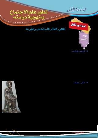 ‫دراسته‬‫ومنهجية‬‫االجتماع‬‫علم‬‫تطور‬-‫األولى‬‫الوحدة‬
35 ‫والتدريبات‬ ‫األنشطة‬
‫األولى‬ ‫الوحدة‬
‫االجتماع‬ ‫علم‬ ‫تطور‬
‫دراسته‬ ‫ومنهجية‬
‫ل‬‫و‬‫أ‬‫ل‬‫ا‬ ‫ع‬‫و‬‫ض‬�‫و‬‫مل‬‫ا‬
‫وتطوره‬‫االجتماعى‬‫الفكر‬‫ظهور‬
: ‫أوال‬
‫األنشطة‬
: ‫اكتب‬ .. ‫ابحث‬ ee
‫مختصر‬ ‫بحث‬ ‫كتابة‬ ‫في‬ ‫مدرستك‬ ‫ومكتبة‬ ‫املعلومات‬ ‫شبكة‬ ‫استخدم‬ ، ‫معلمك‬ ‫إشراف‬ ‫وحتت‬ ‫زمالئك‬ ‫مبشاركة‬
،‫املشتركة‬ ‫األفكار‬ ‫حدد‬ ‫ثم‬ ،)‫والصني‬ ، ‫والهند‬ ،‫الرافدين‬ ‫(بالد‬ ‫القدمية‬ ‫احلضارات‬ ‫فى‬ ‫االجتماعى‬ ‫الفكر‬ :‫بعنوان‬
.‫القدمية‬ ‫املصرية‬ ‫واحلضارة‬ ‫احلضارات‬ ‫هذه‬ ‫بني‬ ‫واملختلفة‬
.........................................................................................................................................................................
.........................................................................................................................................................................
.........................................................................................................................................................................
.........................................................................................................................................................................
ee:‫خطط‬ .. ‫فكر‬
‫أبرم‬ ‫وقد‬ )‫ق.م‬ 312 ( ‫سنة‬ ‫إلى‬ ‫تاريخه‬ ‫يرجع‬ ،‫بالقاهرة‬ ‫املصرى‬ ‫باملتحف‬ ‫واملوجود‬ ،‫زواج‬ ‫عقد‬ ‫أقدم‬ ‫إن‬
‫فى‬ ‫يظهر‬ )‫صداق‬ ‫(مقدم‬ ‫بأنه‬ ‫وصفه‬ ‫ميكن‬ ‫ما‬ ‫العقد‬ ‫هذا‬ ‫تضمن‬ ‫وقد‬ ،)‫(تاحاتر‬ ‫وزوجته‬ )‫(أمحوتب‬ ‫بني‬
)‫صداق‬ ‫(مؤخر‬ ‫بأنه‬ ‫أيضا‬ ‫وصفه‬ ‫وماميكن‬ ،‫وحمايتها‬ ‫وكسائها‬ ‫زوجته‬ ‫بإطعام‬ ،‫الزوج‬ ‫من‬ ‫د‬ّ‫تعه‬ ‫صورة‬
.‫بأخرى‬ ‫الزواج‬ ‫حالة‬ ‫فى‬ ‫أو‬ ،‫طردها‬ ‫حالة‬ ‫فى‬ ‫مادى‬ ‫بتعويض‬ ‫لزوجته‬ ‫الزوج‬ ‫تعهد‬ ‫صورة‬ ‫فى‬ ‫يظهر‬
‫لإلطالع‬ ‫بالتحرير‬ ‫املصرى‬ ‫للمتحف‬ ‫زيارة‬ ‫لعمل‬ - ‫معلمك‬ ‫إشراف‬ ‫وحتت‬ – ‫زمالئك‬ ‫مبشاركة‬ ‫خطط‬ .‫أ‬
.‫العقد‬ ‫هذا‬ ‫على‬
.‫العقد‬ ‫هذا‬ ‫تضمنه‬ ‫مما‬ ‫استخالصها‬ ‫ميكنك‬ ‫التى‬ ،‫االجتماعية‬ ‫والدالالت‬ ‫املعانى‬ ‫ما‬ .‫ب‬
............................................................................................................................................
.........................................................................................................................................................................
.........................................................................................................................................................................
 