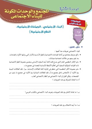 ‫الثانية‬ ‫الوحدة‬
‫املكونة‬ ‫والوحدات‬ ‫املجتمع‬
‫االجتماعى‬ ‫للبناء‬
،‫االجتماعية‬‫ـجماعات‬‫ل‬‫ا‬،‫االجتماعي‬‫(البناء‬
)‫االجتماعية‬‫النظم‬
: ‫اقترح‬ .. ‫حلل‬ ee
: ‫أهمها‬ ‫عدة‬ ‫تعريفات‬ ‫االجتماعي‬ ‫للبناء‬
،‫واجلماعات‬ ‫األفراد‬ ‫يزاولها‬ ‫التي‬ ‫واألدوار‬ ‫األساسية‬ ‫والنظم‬ ‫االجتماعية‬ ‫اجلماعات‬ ‫أمناط‬ ‫من‬ ‫ومتفاعل‬ ‫مترابط‬ ‫«كل‬ ✺✺
.»‫متبادلة‬ ‫اجتماعية‬ ‫عالقات‬ ‫من‬ ‫بينهم‬ ‫يقوم‬ ‫وما‬
‫االجتماعية‬ ‫النظم‬ ‫مجموعة‬ ‫ويتضمن‬ ‫اإلنساني‬ ‫السلوك‬ ‫أوجه‬ ‫كافة‬ ‫حتته‬ ‫يندرج‬ ‫الذي‬ ‫العام‬ ‫التنظيمي‬ ‫اإلطار‬ ‫«هو‬ ✺✺
.»‫ما‬ ‫مجتمع‬ ‫في‬ ‫املتعددة‬ ‫اإلنسانية‬ ‫األنشطة‬ ‫حتكم‬ ‫التي‬ ‫املستقرة‬ ‫السلوكية‬ ‫القواعد‬ ‫ذات‬
‫البينية‬ ‫العالقات‬ ‫تلك‬ ‫سواء‬ ،‫اإلنسانية‬ ‫العالقات‬ ‫كافة‬ ‫إطارها‬ ‫في‬ ‫تنتظم‬ ‫التي‬ ‫التنظيمية‬ ‫األطر‬ ‫مجموعة‬ ‫«هو‬ ✺✺
‫من‬ ‫وغيره‬ ‫ما‬ ‫مجتمع‬ ‫في‬ ‫األفراد‬ ‫بني‬ ‫التبادلية‬ ‫العالقات‬ ‫تلك‬ ‫ما،أو‬ ‫مجتمع‬ ‫داخل‬ ‫األشخاص‬ ‫أو‬ ‫األفراد‬ ‫بني‬
.»‫العام‬ ‫االجتماعي‬ ‫النظام‬ ‫هو‬ ‫االجتماعي‬ ‫البناء‬ ‫إن‬ ‫القول‬ ‫ميكن‬‫و‬ ،‫املجتمعات‬
‫؟‬ ‫التعريفات‬ ‫هذه‬ ‫بني‬ ‫املشتركة‬ ‫النقاط‬ ‫ما‬ )‫أ‬
.........................................................................................................................................................................
.........................................................................................................................................................................
.........................................................................................................................................................................
‫املدرسي؟‬ ‫بالكتاب‬ ‫االجتماعي‬ ‫البناء‬ ‫وتعريف‬ ‫التعريفات‬ ‫تلك‬ ‫بني‬ ‫االتفاق‬ ‫نقاط‬ ‫ما‬ ) ‫ب‬
.........................................................................................................................................................................
.........................................................................................................................................................................
.........................................................................................................................................................................
‫؟‬ ‫التعريفات‬ ‫تلك‬ ‫بني‬ ‫االختالف‬ ‫أوجه‬ ‫ما‬ ) ‫جـ‬
.........................................................................................................................................................................
.........................................................................................................................................................................
.........................................................................................................................................................................
: ‫اوال‬
‫األنشطة‬
‫ت‬‫عا‬‫و‬‫ض‬�‫و‬‫مل‬‫ا‬
‫ى‬‫ـ‬‫ل‬‫و‬‫أ‬‫ل‬‫ا‬ ‫ث‬‫ال‬‫ـ‬‫ـ‬‫ث‬‫ل‬‫ا‬
 