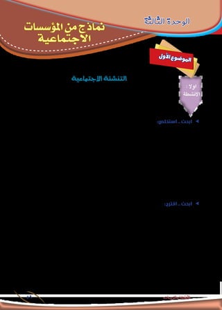 ‫االجتماعية‬‫املؤسسات‬‫من‬‫مناذج‬-‫الثالثة‬‫الوحدة‬
59 ‫والتدريبات‬ ‫األنشطة‬
: ‫اوال‬
‫األنشطة‬
‫الثالثة‬ ‫الوحدة‬
‫املؤسسات‬ ‫من‬ ‫مناذج‬
‫االجتماعية‬
‫ل‬‫و‬‫أ‬‫ل‬‫ا‬ ‫ع‬‫و‬‫ض‬�‫و‬‫مل‬‫ا‬
‫االجتماعية‬‫التن�شئة‬
:‫استخلص‬ .. ‫ابحث‬ ee
‫أصحاب‬ ‫عن‬ ‫وإبعاده‬ ،‫الطفل‬ ‫تأديب‬ ‫فى‬ ‫االعتدال‬ ‫مبراعاة‬ »‫«الغزالي‬ ‫اإلمام‬ ‫ينصح‬ )‫الدين‬ ‫علوم‬ ‫(إحياء‬ ‫كتابه‬ ‫في‬
.‫إلخ‬ .. ‫يفيد‬ ‫فيما‬ ‫فراغه‬ ‫وقت‬ ‫بشغل‬ ‫ينصح‬ ‫كما‬ ،‫املعاملة‬ ‫فى‬ ‫معه‬ ‫التساهل‬ ‫أو‬ ‫تدليله‬ ‫وعدم‬ ،‫السوء‬
‫لإلمام‬ »‫الدين‬ ‫علوم‬ ‫إحياء‬ ‫كتاب‬ ‫من‬ ،‫االجتماعي‬ ‫بالفكر‬ ‫ترتبط‬ ‫التي‬ ‫ااألفكار‬ ‫أهم‬ ‫استخالص‬ ‫في‬ ‫زمالئك‬ ‫مع‬ ‫تعاون‬
.‫األفكار‬ ‫هذه‬ ‫عن‬ ‫واالجتماع‬ ‫النفس‬ ‫علم‬ ‫مجلة‬ ‫في‬ ‫مقالة‬ ‫كتابة‬ ‫،ثم‬ »‫«الغزالي‬
:‫التالي‬ ‫الرابط‬ ‫خالل‬ ‫من‬ »‫الدين‬ ‫علوم‬ ‫(إحياء‬ ‫كتاب‬ ‫على‬ ‫احلصول‬ ‫ميكنك‬
https://docs.google.com/file/d/0B8E9Z57shYOkYnlTdV85eU53TzQ/edit?pli=1
.........................................................................................................................................................................
.........................................................................................................................................................................
.........................................................................................................................................................................
ee:‫اقترح‬ .. ‫ابحث‬
‫في‬ ‫أهمية‬ ‫من‬ ‫لها‬ ‫ملا‬ ‫االجتماع؛‬ ‫علم‬ ‫مجال‬ ‫في‬ ‫الباحثني‬ ‫من‬ ‫الكثير‬ ‫اهتمام‬ ‫شغلت‬ ‫التي‬ ‫االجتماعية‬ ‫التنشئة‬ ‫تعد‬
‫التنشئة‬ ‫لعملية‬ ‫التعريفات‬ ‫تعددت‬ ‫فقد‬ ‫ولهذا‬ ‫ورفاهيته؛‬ ‫مجتمعه‬ ‫لتقدم‬ ‫املدخل‬ ‫يكون‬ ‫الذي‬ ‫الصالح‬ ‫املواطن‬ ‫إيجاد‬
:‫وأهمها‬ ،‫االجتماعية‬
‫ينتمي‬ ‫التي‬ ‫اجلماعة‬ ‫أعضاء‬ ‫توقعات‬ ‫مع‬ ‫يتطابق‬ ‫بحيث‬ ‫الشخص‬ ‫سلوك‬ ‫تعديل‬ ‫طريقها‬ ‫عن‬ ‫يتم‬ ‫تفاعل‬ ‫عملية‬ ❏❏
‫السلوك‬ ‫ومعايير‬ ‫أساليب‬ ‫الطفل‬ ‫فيها‬ ‫يكتسب‬ ‫التي‬ ‫االجتماعي‬ ‫التفاعل‬ ‫على‬ ‫القائمة‬ ‫العملية‬ ‫وهي‬ .‫إليها‬
‫من‬ ‫مناسب‬ ‫بقدر‬ ‫أعضائها‬ ‫مع‬ ‫ويتعامل‬ ‫فيها‬ ‫يعيش‬ ‫أن‬ ‫يستطيع‬ ‫بحيث‬ ،‫جماعته‬ ‫في‬ ‫عليها‬ ‫املتعارف‬ ‫والقيم‬
‫والنجاح‬ ‫التناسق‬
‫املواقف‬ ‫في‬ ‫االجتماعية‬ ‫األدوار‬ ‫أداء‬ ‫علي‬ ‫تساعد‬ ‫التي‬ ‫الضرورية‬ ‫واالجتاهات‬ ‫املهارات‬ ‫طبع‬ ‫بها‬ ‫يقصد‬ ‫عملية‬ ❏❏
.‫املختلفة‬
 
