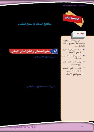 ‫النفس‬‫علم‬‫فهم‬‫أساسيات‬-‫األولى‬‫الوحدة‬
‫الثانوى‬ ‫الثانى‬‫الصف‬-‫واالجتماع‬‫النفس‬‫علم‬ 10
‫الظواهر‬ ‫لتعدد‬ ‫ا‬ً‫نظر‬ ‫النف�س‬ ‫علم‬ ‫فى‬ ‫العلمى‬ ‫البحث‬ ‫مناهج‬ ‫تعدد‬
:‫يلى‬ ‫ما‬ ‫املناهج‬ ‫هذه‬ ‫بني‬ ‫ومن‬ . ‫واختالفها‬
:‫اال�ستبطان‬‫منهج‬‫تعريف‬.1
‫يدور‬ ‫عما‬ ‫ليخربنا‬ ،‫لذاته‬ ‫أمله‬�‫وت‬ ،‫لنف�سه‬ ‫الفرد‬ ‫مالحظة‬ : ‫أنه‬�‫ب‬ ‫يعرف‬
.‫أحا�سي�س‬�‫و‬ ،‫وم�شاعر‬ ،‫أفكار‬� ‫من‬ ‫بداخله‬
‫حني‬ ‫نفعله‬ ‫ما‬ ‫اليومية‬ ‫حياتنا‬ ‫يف‬ ‫اال�سـتبطان‬ ‫�صور‬ ‫أب�سـط‬� ‫ومـن‬
‫الطبيب‬ ‫خرب‬ُ‫ن‬ ‫حني‬ ‫أو‬� ،‫أ�صدقاء‬‫ال‬ ‫أحد‬‫ل‬ ‫قلق‬ ‫أو‬� ‫تعب‬ ‫من‬ ‫به‬ ‫ن�شعر‬ ‫ما‬ ‫ن�صف‬
.‫آالم‬� ‫من‬ ‫به‬ ‫نح�س‬ ‫مبا‬
:‫اال�ستبطان‬‫منهج‬‫ا�ستخدام‬‫مربرات‬.2
‫حيث‬ ،‫النف�س‬ ‫علم‬ ‫فى‬ ‫للباحث‬ ‫عنه‬ ‫غنى‬ ‫ال‬ ‫منهج‬ ،‫اال�ستبطان‬ ‫منهج‬
: ‫التالية‬ ‫احلاالت‬ ‫فى‬ ‫ي�ستخدمه‬ ‫إنه‬�
،‫اليقظة‬ ‫أحالم‬�‫و‬ ،‫النوم‬ ‫أحالم‬�‫ك‬ ‫النف�سية‬ ‫الظواهر‬ ‫بع�ض‬ ‫درا�سة‬ .‫أ‬�
‫أو‬� ‫الغ�ضب‬ ‫أو‬� ‫اخلوف‬ ‫انفعال‬ ‫أثناء‬� ‫فى‬ ‫للفرد‬ ‫ال�شعورية‬ ‫واحلالة‬
.‫إلخ‬�.... ‫احلزن‬ ‫أو‬� ‫الفرح‬
‫ع‬‫ب‬‫ا‬‫ر‬‫ل‬‫ا‬ ‫ع‬‫و‬‫ض‬�‫و‬‫مل‬‫ا‬
‫النف�س‬‫علم‬‫فى‬‫البحث‬‫مناهج‬
‫أهداف‬‫ل‬‫ا‬
‫بعد‬ ‫متوقع‬ ‫الطالب‬ ‫عزيزى‬
‫تكون‬ ‫أن‬� ‫املو�ضوع‬ ‫لهذا‬ ‫درا�ستك‬
:‫أن‬� ‫على‬ ‫ا‬ً‫قادر‬
‫مبحتوى‬ ‫الواردة‬ ‫املفاهيم‬ ‫تتعرف‬ ««
. )‫(اال�ستبطان‬ ‫املو�ضوع‬
‫منهج‬ ‫ا�ستخدام‬ ‫مربرات‬ ‫حتدد‬ ««
.‫اال�ستبطان‬
‫املوجه‬ ‫النقد‬ ‫أوجه‬� ‫تو�ضح‬ ««
.‫اال�ستبطان‬ ‫ملنهج‬
‫التجريبي‬ ‫املنهج‬ ‫بني‬ ‫تقارن‬ ««
.‫التجريبي‬ ‫�شبه‬ ‫واملنهج‬
. ‫االكلينكى‬ ‫املنهج‬ ‫يو�ضح‬ ««
)‫(الباطنى‬ ‫الذاتى‬ ‫التأمل‬ ‫أو‬ ‫االستبطان‬ ‫منهج‬ : ‫أوال‬
 