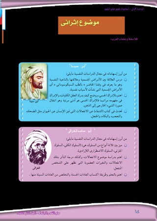 ‫النفس‬‫علم‬‫فهم‬‫أساسيات‬-‫األولى‬‫الوحدة‬
‫الثانوى‬ ‫الثانى‬‫الصف‬-‫واالجتماع‬‫النفس‬‫علم‬ 14
:‫العرب‬‫وعلماء‬‫فال�سفة‬
‫بطريقة‬‫ال�سلوكية‬‫امل�شكالت‬‫بع�ض‬‫فهم‬‫وحاولوا‬،‫اليونانيني‬‫من‬‫أملى‬�‫الت‬‫الفل�سفى‬‫الرتاث‬‫العرب‬‫وعلماء‬‫فال�سفة‬‫ورث‬
.”‫الغزاىل‬ ‫حامد‬ ‫أبو‬� “ ،”‫�سينا‬ ‫“ابن‬ : ‫أبرزهم‬� ‫ومن‬ ‫العلمى؛‬ ‫واملنهج‬ ،‫العلمية‬ ‫للروح‬ ‫واحرتام‬ ‫فهم‬ ‫على‬ ‫تدل‬ ،‫علمية‬
‫إثرائى‬ ‫موضوع‬
»‫�سينا‬ ‫«ابن‬
»‫حامدالغزاىل‬ ‫أبو‬� «
:‫مايلى‬ ‫النف�سية‬ ‫الدرا�سات‬ ‫جمال‬ ‫فى‬ ‫إ�سهاماته‬� ‫أبرز‬� ‫من‬
‫النف�سية‬ ‫بالناحية‬ ‫وعالقتها‬ ‫اجل�سمية‬ ‫أمرا�ض‬‫ال‬ ‫بني‬ ‫العالقة‬ ‫در�س‬ ӊӊ
‫أى‬� « ‫ال�سيكو�سوماتى‬ ‫بالطب‬ « ‫احلا�رض‬ ‫وقتنا‬ ‫فى‬ ‫يعرف‬ ‫ما‬ ‫وهو‬
.‫نف�سية‬ ‫أ�سباب‬‫ل‬ ‫أت‬�‫ش‬�‫ن‬ ‫التى‬ ‫اجل�سمية‬ ‫أمرا�ض‬‫ال‬
‫إدراك‬‫ال‬‫و‬،‫الكليات‬‫العقل‬‫يدرك‬‫كيف‬‫وو�ضح‬،‫احل�سى‬‫إدراك‬‫ل‬‫با‬‫اهتم‬ ӊӊ
‫انتقال‬ ‫وهو‬ ‫مرتبة‬ ‫أدنى‬� ‫هو‬ ‫احل�سى‬ ‫إدراك‬‫ل‬‫فا‬ :‫مراتب‬ ‫مفهومه‬ ‫فى‬
.‫الذهن‬ ‫إىل‬� ‫اخلارجى‬ ‫ال�شيء‬ ‫�صورة‬
،‫ال�ضحك‬ ‫مثل‬ ‫احليوان‬ ‫عن‬ ‫إن�سان‬‫ال‬ ‫متيز‬ ‫التى‬ ‫االنفعاالت‬ ‫عن‬ )‫(ال�شفاء‬ ‫كتاب‬ ‫فى‬ ‫حتدث‬ ӊӊ
.‫واخلجل‬ ،‫والبكاء‬ ،‫والتعجب‬
:‫مايلى‬ ‫النف�سية‬ ‫الدرا�سات‬ ‫جمال‬ ‫فى‬ ‫إ�سهاماته‬� ‫أبرز‬� ‫من‬
‫ال�سلوك‬ ،‫الكلى‬ ‫(ال�سلوك‬ :‫هى‬ ،‫ال�سلوك‬ ‫من‬ ‫أنواع‬� ‫ثالثة‬ ‫بني‬ ‫ميز‬ ӊӊ
.)‫إرادى‬‫ل‬‫ال‬ ‫اال�ضطرارى‬ ‫ال�سلوك‬ ،‫اجلزئى‬
‫بتلك‬ ‫أثر‬�‫الت‬ ‫درجة‬ ‫وكذلك‬ ،‫االنفعاالت‬ ‫مو�ضوع‬ ‫بدرا�سة‬ ‫اهتم‬ ӊӊ
‫ال�شخ�ص‬ ‫على‬ ‫تظهر‬ ‫التى‬ ‫الع�ضوية‬ ‫والتغريات‬ ،‫االنفعاالت‬
.‫املنفعل‬
. ‫منها‬ ‫ال�سيئة‬ ‫العادات‬ ‫من‬ ‫والتخل�ص‬ ‫احل�سنة‬ ‫العادات‬ ‫اكت�ساب‬ ‫وطريقة‬ ‫بالتعلم‬ ‫اهتم‬ ӊӊ
‫الغزاىل‬
‫�سينا‬ ‫ابن‬
 